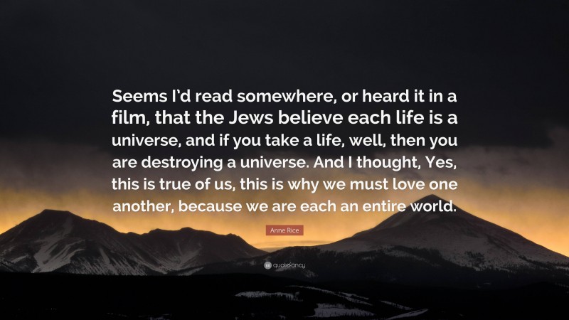 Anne Rice Quote: “Seems I’d read somewhere, or heard it in a film, that the Jews believe each life is a universe, and if you take a life, well, then you are destroying a universe. And I thought, Yes, this is true of us, this is why we must love one another, because we are each an entire world.”