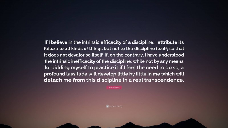 Jason Gregory Quote: “If I believe in the intrinsic efficacity of a discipline, I attribute its failure to all kinds of things but not to the discipline itself; so that it does not devalorise itself. If, on the contrary, I have understood the intrinsic inefficacity of the discipline, while not by any means forbidding myself to practice it if I feel the need to do so, a profound lassitude will develop little by little in me which will detach me from this discipline in a real transcendence.”