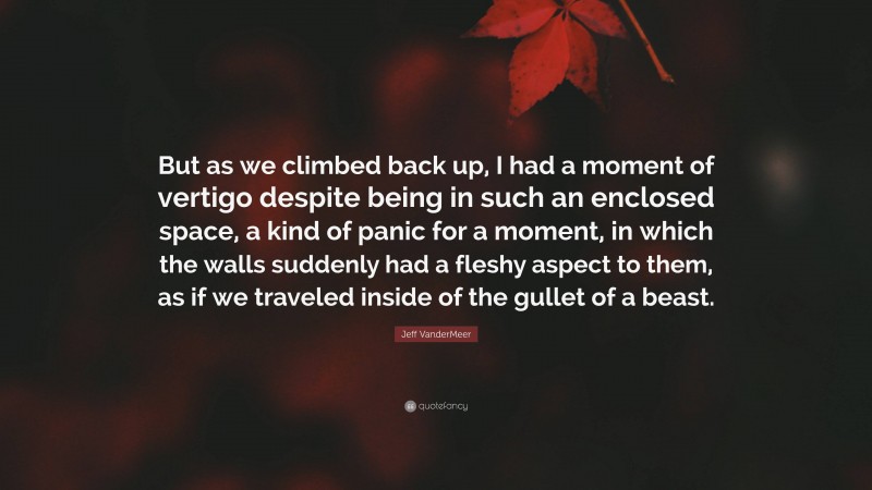 Jeff VanderMeer Quote: “But as we climbed back up, I had a moment of vertigo despite being in such an enclosed space, a kind of panic for a moment, in which the walls suddenly had a fleshy aspect to them, as if we traveled inside of the gullet of a beast.”