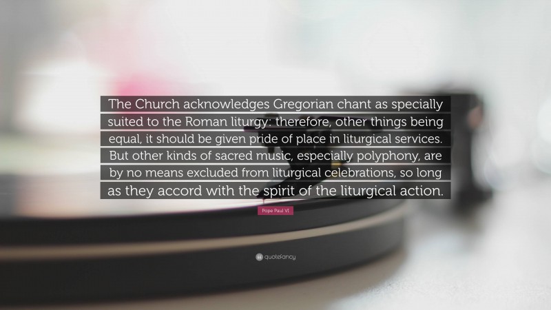 Pope Paul VI Quote: “The Church acknowledges Gregorian chant as specially suited to the Roman liturgy: therefore, other things being equal, it should be given pride of place in liturgical services. But other kinds of sacred music, especially polyphony, are by no means excluded from liturgical celebrations, so long as they accord with the spirit of the liturgical action.”
