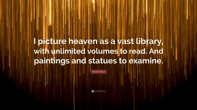 Anne Rice Quote: “I picture heaven as a vast library, with unlimited volumes to read. And paintings and statues to examine.”