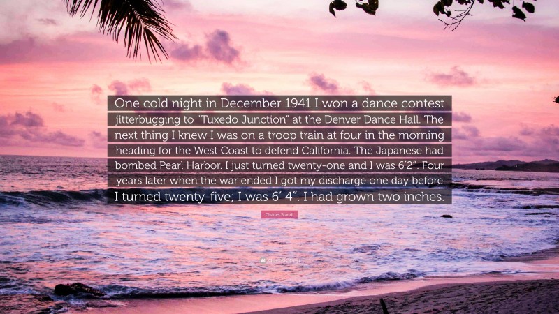 Charles Brandt Quote: “One cold night in December 1941 I won a dance contest jitterbugging to “Tuxedo Junction” at the Denver Dance Hall. The next thing I knew I was on a troop train at four in the morning heading for the West Coast to defend California. The Japanese had bombed Pearl Harbor. I just turned twenty-one and I was 6′2″. Four years later when the war ended I got my discharge one day before I turned twenty-five; I was 6′ 4″. I had grown two inches.”