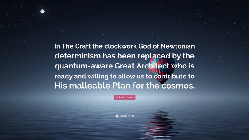 Robert Lomas Quote: “In The Craft the clockwork God of Newtonian determinism has been replaced by the quantum-aware Great Architect who is ready and willing to allow us to contribute to His malleable Plan for the cosmos.”