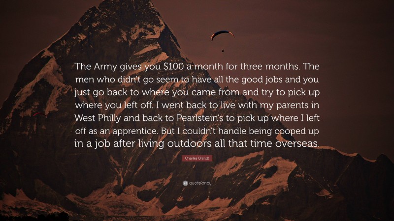 Charles Brandt Quote: “The Army gives you $100 a month for three months. The men who didn’t go seem to have all the good jobs and you just go back to where you came from and try to pick up where you left off. I went back to live with my parents in West Philly and back to Pearlstein’s to pick up where I left off as an apprentice. But I couldn’t handle being cooped up in a job after living outdoors all that time overseas.”