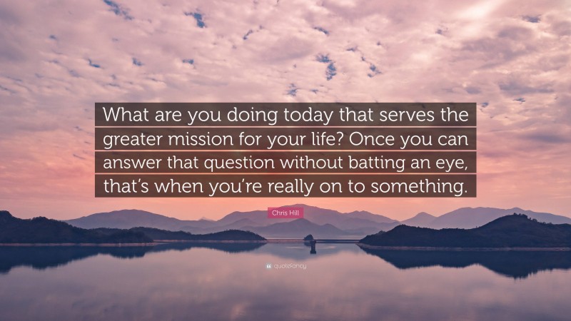 Chris Hill Quote: “What are you doing today that serves the greater mission for your life? Once you can answer that question without batting an eye, that’s when you’re really on to something.”