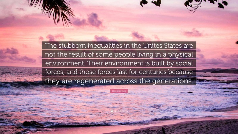 Carl Zimmer Quote: “The stubborn inequalities in the Unites States are not the result of some people living in a physical environment. Their environment is built by social forces, and those forces last for centuries because they are regenerated across the generations.”