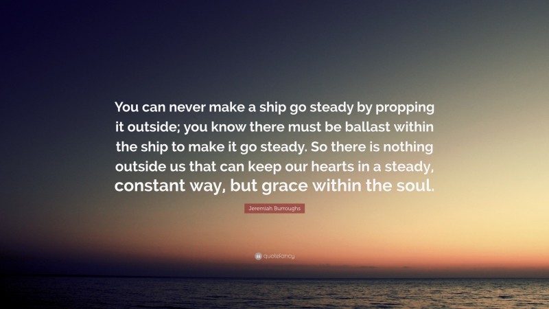 Jeremiah Burroughs Quote: “You can never make a ship go steady by propping it outside; you know there must be ballast within the ship to make it go steady. So there is nothing outside us that can keep our hearts in a steady, constant way, but grace within the soul.”