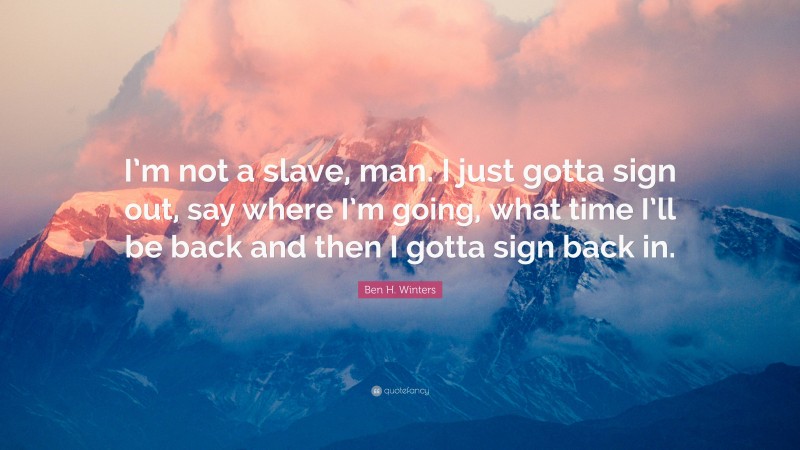 Ben H. Winters Quote: “I’m not a slave, man. I just gotta sign out, say where I’m going, what time I’ll be back and then I gotta sign back in.”