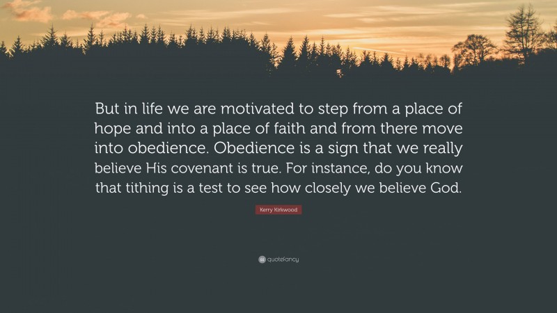 Kerry Kirkwood Quote: “But in life we are motivated to step from a place of hope and into a place of faith and from there move into obedience. Obedience is a sign that we really believe His covenant is true. For instance, do you know that tithing is a test to see how closely we believe God.”