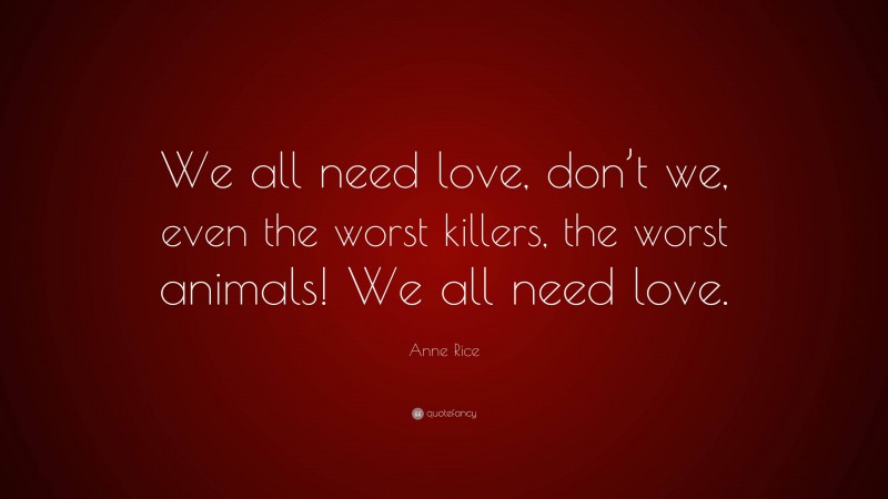 Anne Rice Quote: “We all need love, don’t we, even the worst killers, the worst animals! We all need love.”