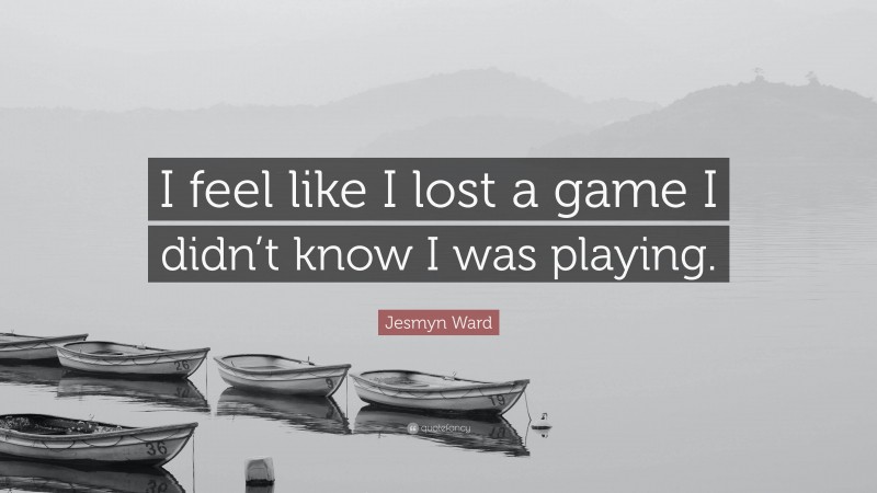 Jesmyn Ward Quote: “I feel like I lost a game I didn’t know I was playing.”