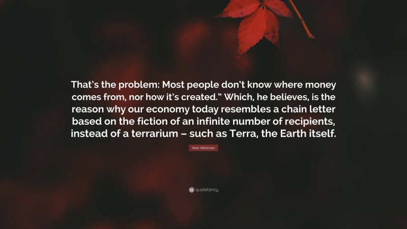 Alan Weisman Quote: “That’s the problem: Most people don’t know where money comes from, nor how it’s created.” Which, he believes, is the reason why our economy today resembles a chain letter based on the fiction of an infinite number of recipients, instead of a terrarium – such as Terra, the Earth itself.”