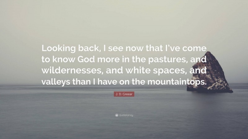 J. D. Greear Quote: “Looking back, I see now that I’ve come to know God more in the pastures, and wildernesses, and white spaces, and valleys than I have on the mountaintops.”
