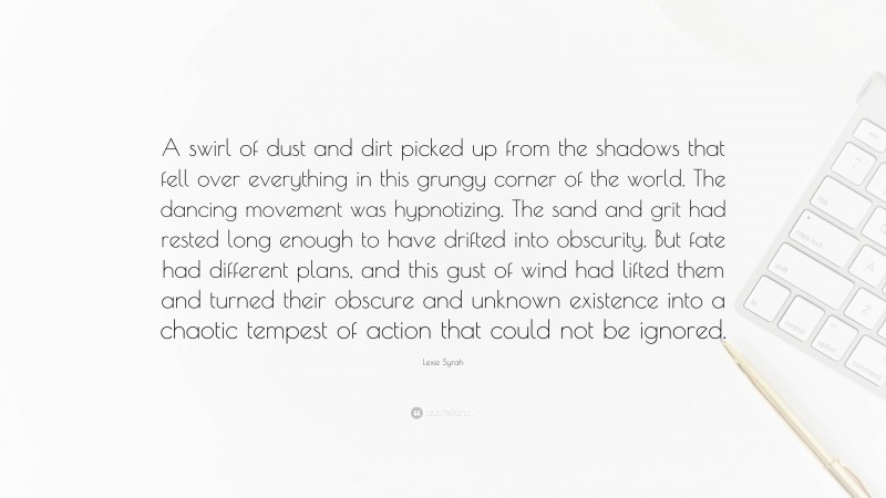 Lexie Syrah Quote: “A swirl of dust and dirt picked up from the shadows that fell over everything in this grungy corner of the world. The dancing movement was hypnotizing. The sand and grit had rested long enough to have drifted into obscurity. But fate had different plans, and this gust of wind had lifted them and turned their obscure and unknown existence into a chaotic tempest of action that could not be ignored.”