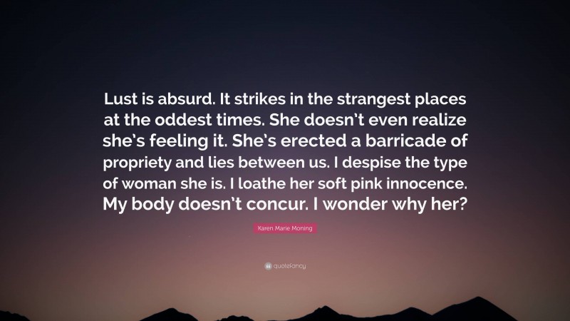 Karen Marie Moning Quote: “Lust is absurd. It strikes in the strangest places at the oddest times. She doesn’t even realize she’s feeling it. She’s erected a barricade of propriety and lies between us. I despise the type of woman she is. I loathe her soft pink innocence. My body doesn’t concur. I wonder why her?”