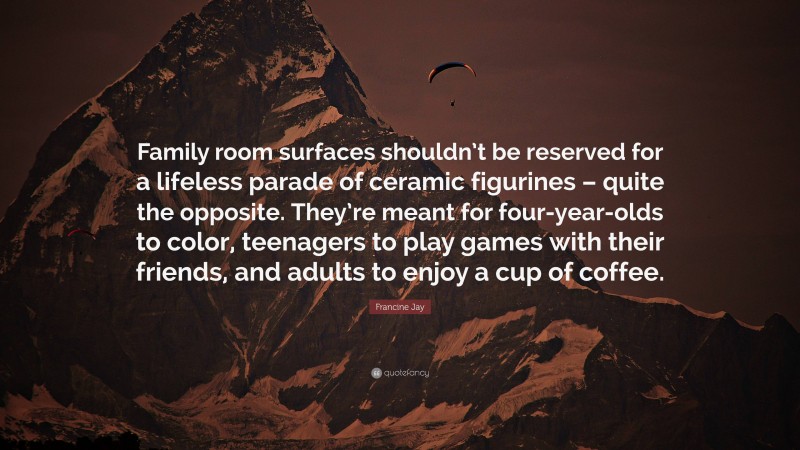 Francine Jay Quote: “Family room surfaces shouldn’t be reserved for a lifeless parade of ceramic figurines – quite the opposite. They’re meant for four-year-olds to color, teenagers to play games with their friends, and adults to enjoy a cup of coffee.”