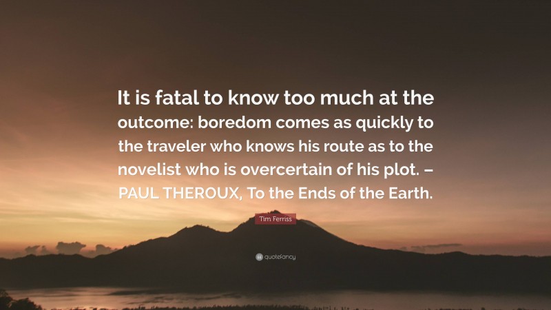 Tim Ferriss Quote: “It is fatal to know too much at the outcome: boredom comes as quickly to the traveler who knows his route as to the novelist who is overcertain of his plot. – PAUL THEROUX, To the Ends of the Earth.”