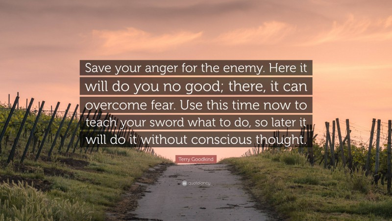 Terry Goodkind Quote: “Save your anger for the enemy. Here it will do you no good; there, it can overcome fear. Use this time now to teach your sword what to do, so later it will do it without conscious thought.”