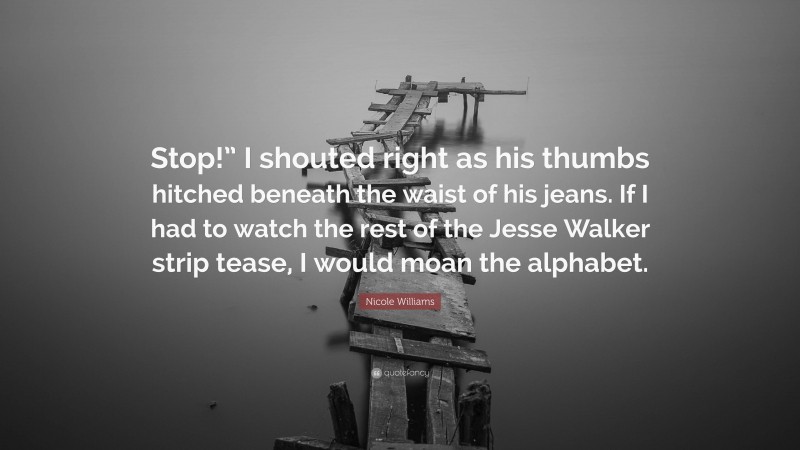 Nicole Williams Quote: “Stop!” I shouted right as his thumbs hitched beneath the waist of his jeans. If I had to watch the rest of the Jesse Walker strip tease, I would moan the alphabet.”