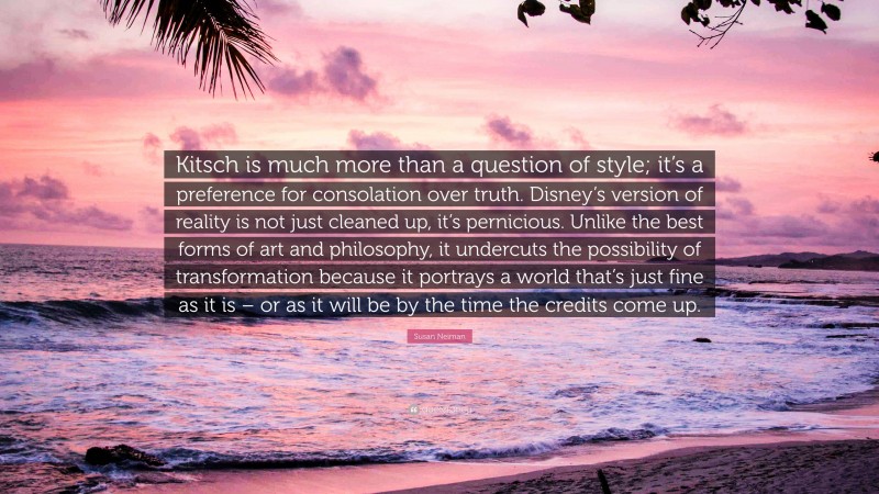 Susan Neiman Quote: “Kitsch is much more than a question of style; it’s a preference for consolation over truth. Disney’s version of reality is not just cleaned up, it’s pernicious. Unlike the best forms of art and philosophy, it undercuts the possibility of transformation because it portrays a world that’s just fine as it is – or as it will be by the time the credits come up.”