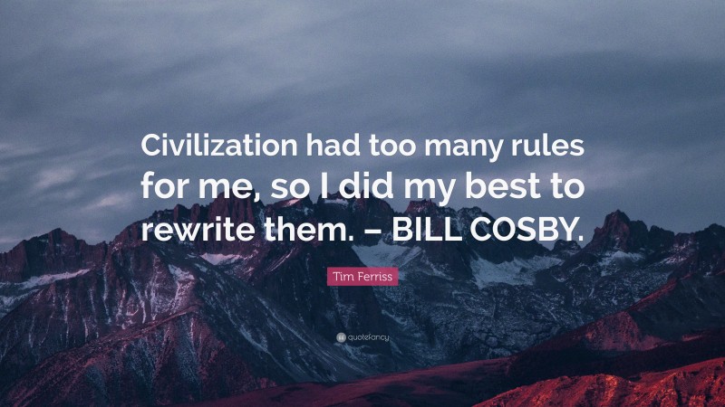 Tim Ferriss Quote: “Civilization had too many rules for me, so I did my best to rewrite them. – BILL COSBY.”