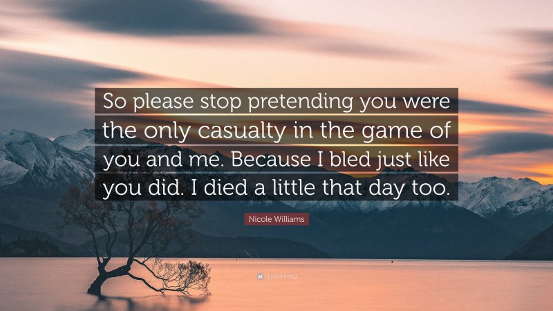 Nicole Williams Quote: “So please stop pretending you were the only casualty in the game of you and me. Because I bled just like you did. I died a little that day too.”