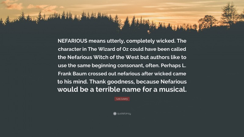 Lois Lowry Quote: “NEFARIOUS means utterly, completely wicked. The character in The Wizard of Oz could have been called the Nefarious Witch of the West but authors like to use the same beginning consonant, often. Perhaps L. Frank Baum crossed out nefarious after wicked came to his mind. Thank goodness, because Nefarious would be a terrible name for a musical.”