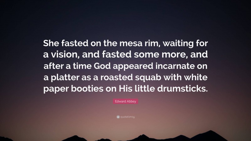 Edward Abbey Quote: “She fasted on the mesa rim, waiting for a vision, and fasted some more, and after a time God appeared incarnate on a platter as a roasted squab with white paper booties on His little drumsticks.”