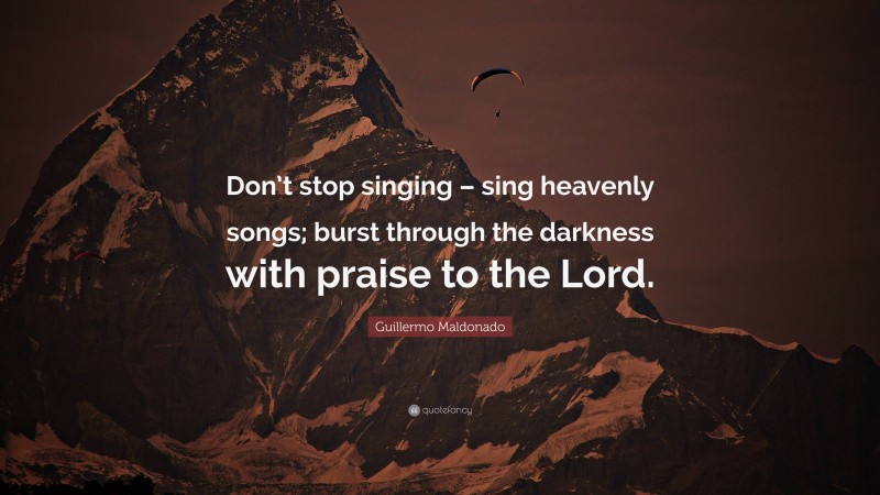 Guillermo Maldonado Quote: “Don’t stop singing – sing heavenly songs; burst through the darkness with praise to the Lord.”