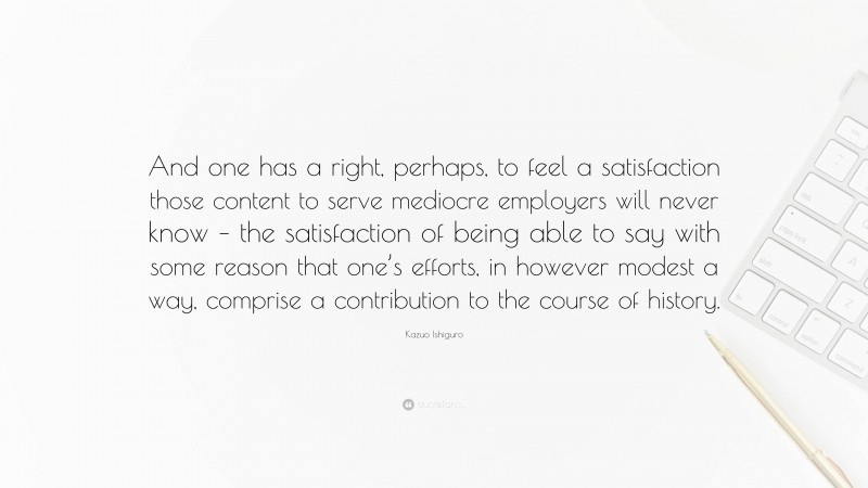 Kazuo Ishiguro Quote: “And one has a right, perhaps, to feel a satisfaction those content to serve mediocre employers will never know – the satisfaction of being able to say with some reason that one’s efforts, in however modest a way, comprise a contribution to the course of history.”