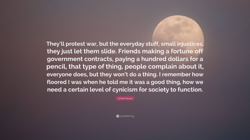 Sylvain Neuvel Quote: “They’ll protest war, but the everyday stuff, small injustices, they just let them slide. Friends making a fortune off government contracts, paying a hundred dollars for a pencil, that type of thing, people complain about it, everyone does, but they won’t do a thing. I remember how floored I was when he told me it was a good thing, how we need a certain level of cynicism for society to function.”