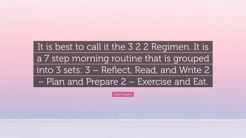 John Rogers Quote: “It is best to call it the 3 2 2 Regimen. It is a 7 step morning routine that is grouped into 3 sets: 3 – Reflect, Read, and Write 2 – Plan and Prepare 2 – Exercise and Eat.”