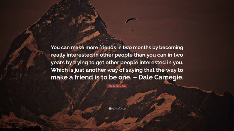 Chade-Meng Tan Quote: “You can make more friends in two months by becoming really interested in other people than you can in two years by trying to get other people interested in you. Which is just another way of saying that the way to make a friend is to be one. – Dale Carnegie.”