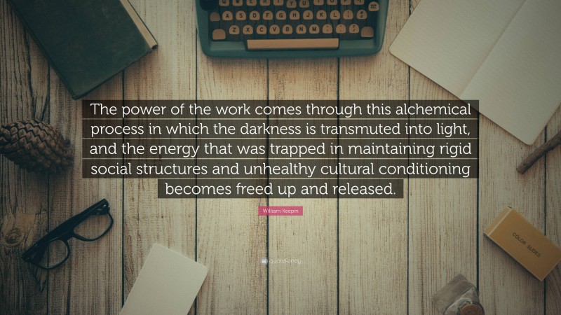 William Keepin Quote: “The power of the work comes through this alchemical process in which the darkness is transmuted into light, and the energy that was trapped in maintaining rigid social structures and unhealthy cultural conditioning becomes freed up and released.”