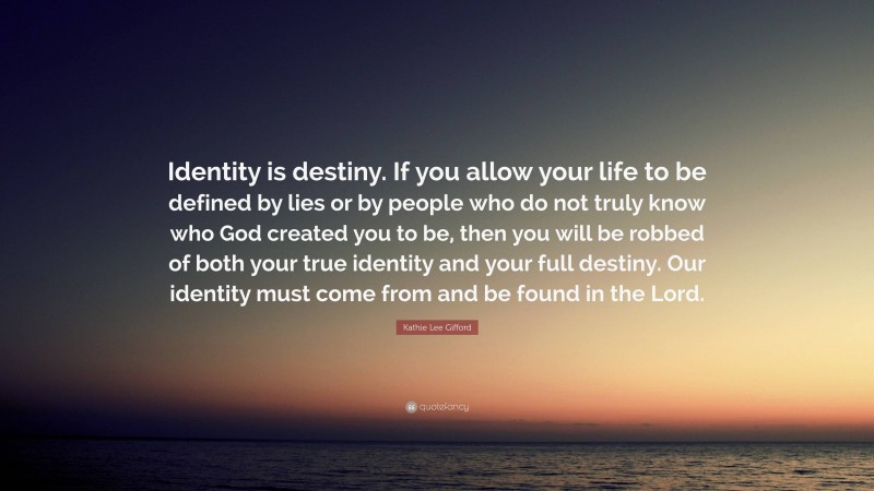 Kathie Lee Gifford Quote: “Identity is destiny. If you allow your life to be defined by lies or by people who do not truly know who God created you to be, then you will be robbed of both your true identity and your full destiny. Our identity must come from and be found in the Lord.”