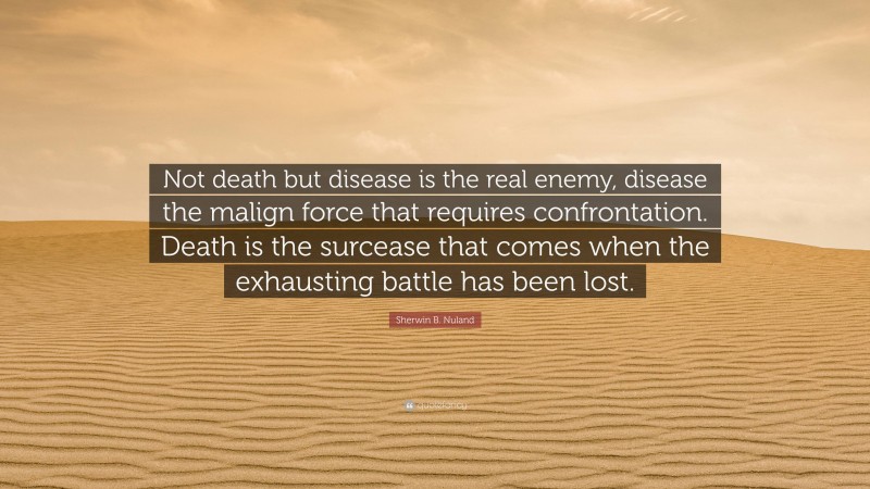 Sherwin B. Nuland Quote: “Not death but disease is the real enemy, disease the malign force that requires confrontation. Death is the surcease that comes when the exhausting battle has been lost.”