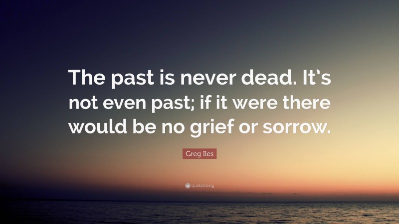 Greg Iles Quote: “The past is never dead. It’s not even past; if it were there would be no grief or sorrow.”