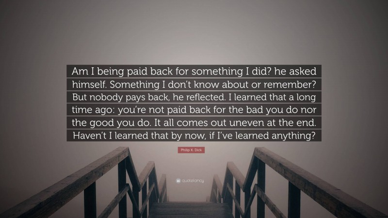 Philip K. Dick Quote: “Am I being paid back for something I did? he asked himself. Something I don’t know about or remember? But nobody pays back, he reflected. I learned that a long time ago: you’re not paid back for the bad you do nor the good you do. It all comes out uneven at the end. Haven’t I learned that by now, if I’ve learned anything?”