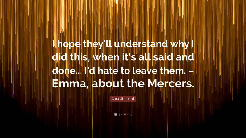 Sara Shepard Quote: “I hope they’ll understand why I did this, when it’s all said and done... I’d hate to leave them. – Emma, about the Mercers.”
