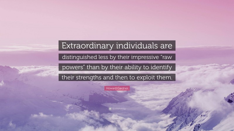 Howard Gardner Quote: “Extraordinary individuals are distinguished less by their impressive “raw powers” than by their ability to identify their strengths and then to exploit them.”