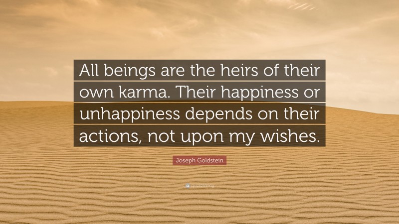 Joseph Goldstein Quote: “All beings are the heirs of their own karma. Their happiness or unhappiness depends on their actions, not upon my wishes.”