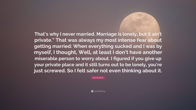 Rob Sheffield Quote: “That’s why I never married. Marriage is lonely, but it ain’t private.” That was always my most intense fear about getting married: When everything sucked and I was by myself, I thought, Well, at least I don’t have another miserable person to worry about. I figured if you give up your private place and it still turns out to be lonely, you’re just screwed. So I felt safer not even thinking about it.”