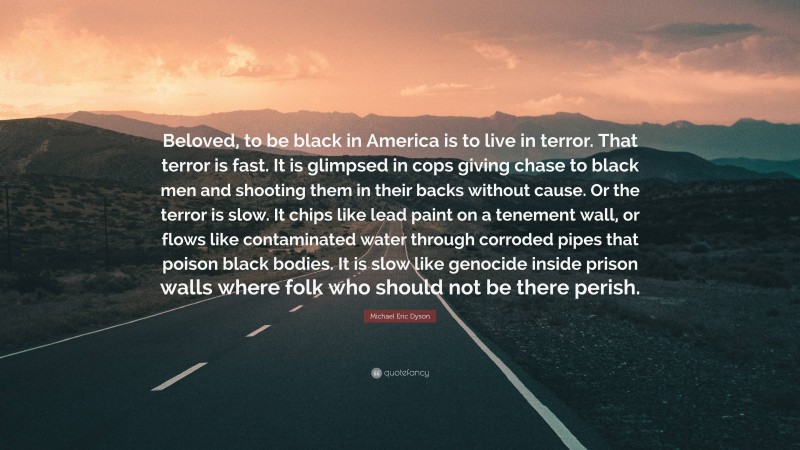 Michael Eric Dyson Quote: “Beloved, to be black in America is to live in terror. That terror is fast. It is glimpsed in cops giving chase to black men and shooting them in their backs without cause. Or the terror is slow. It chips like lead paint on a tenement wall, or flows like contaminated water through corroded pipes that poison black bodies. It is slow like genocide inside prison walls where folk who should not be there perish.”