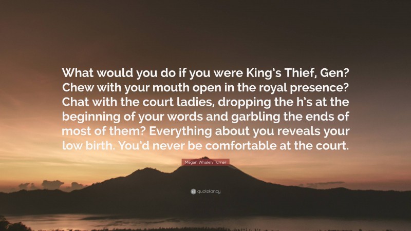 Megan Whalen Turner Quote: “What would you do if you were King’s Thief, Gen? Chew with your mouth open in the royal presence? Chat with the court ladies, dropping the h’s at the beginning of your words and garbling the ends of most of them? Everything about you reveals your low birth. You’d never be comfortable at the court.”