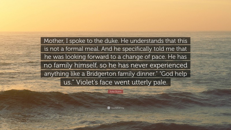 Julia Quinn Quote: “Mother, I spoke to the duke. He understands that this is not a formal meal. And he specifically told me that he was looking forward to a change of pace. He has no family himself, so he has never experienced anything like a Bridgerton family dinner.” “God help us.” Violet’s face went utterly pale.”