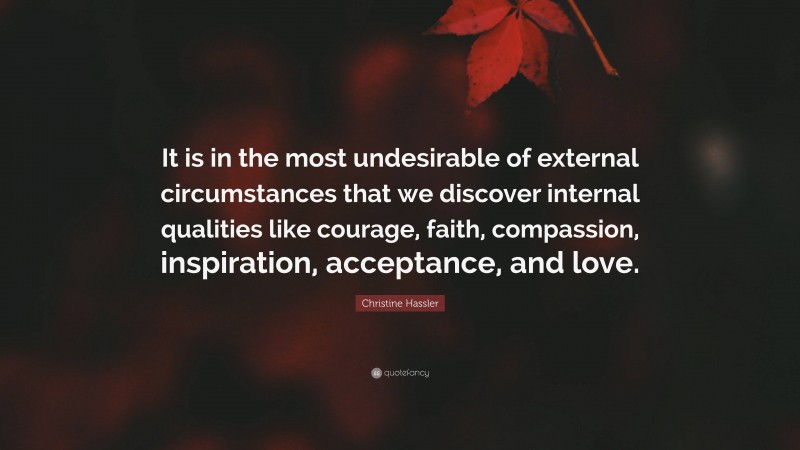Christine Hassler Quote: “It is in the most undesirable of external circumstances that we discover internal qualities like courage, faith, compassion, inspiration, acceptance, and love.”