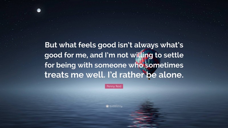 Penny Reid Quote: “But what feels good isn’t always what’s good for me, and I’m not willing to settle for being with someone who sometimes treats me well. I’d rather be alone.”