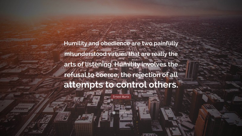 Ernest Kurtz Quote: “Humility and obedience are two painfully misunderstood virtues that are really the arts of listening. Humility involves the refusal to coerce, the rejection of all attempts to control others.”