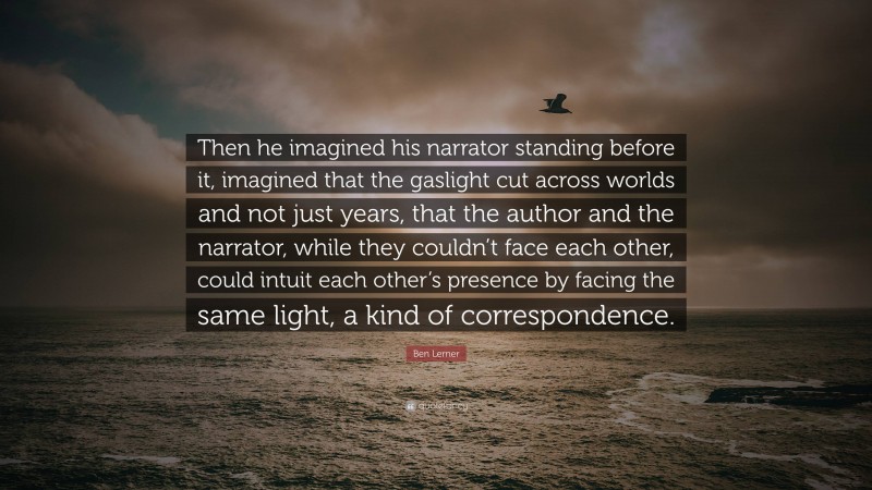 Ben Lerner Quote: “Then he imagined his narrator standing before it, imagined that the gaslight cut across worlds and not just years, that the author and the narrator, while they couldn’t face each other, could intuit each other’s presence by facing the same light, a kind of correspondence.”
