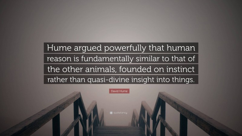 David Hume Quote: “Hume argued powerfully that human reason is fundamentally similar to that of the other animals, founded on instinct rather than quasi-divine insight into things.”